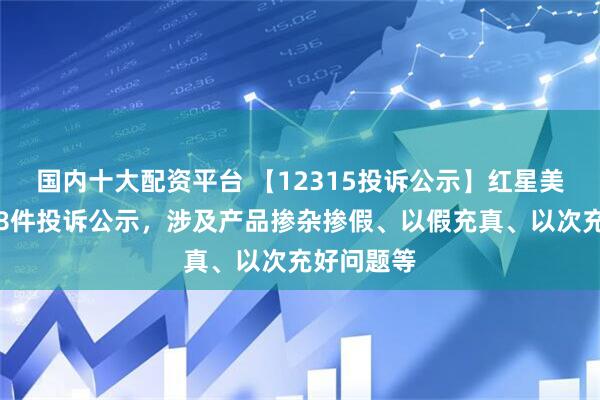 国内十大配资平台 【12315投诉公示】红星美凯龙新增8件投诉公示，涉及产品掺杂掺假、以假充真、以次充好问题等