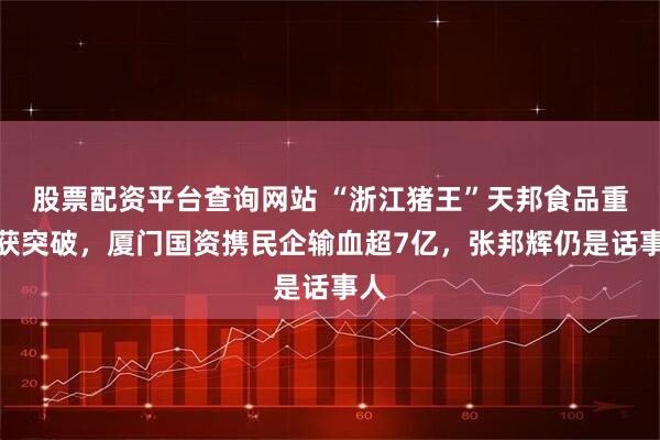 股票配资平台查询网站 “浙江猪王”天邦食品重整获突破，厦门国资携民企输血超7亿，张邦辉仍是话事人
