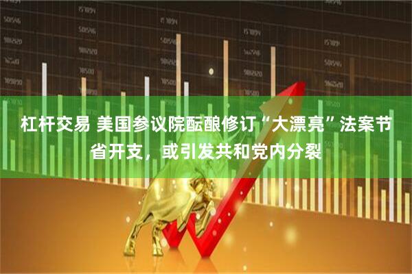 杠杆交易 美国参议院酝酿修订“大漂亮”法案节省开支，或引发共和党内分裂