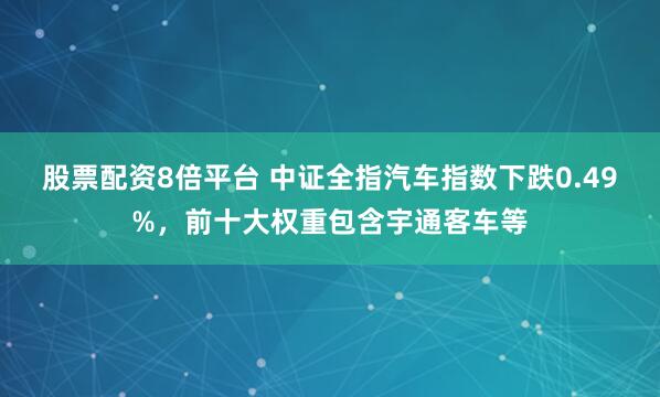 股票配资8倍平台 中证全指汽车指数下跌0.49%，前十大权重包含宇通客车等