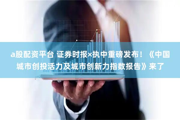 a股配资平台 证券时报×执中重磅发布！《中国城市创投活力及城市创新力指数报告》来了