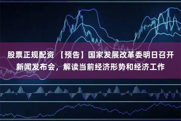 股票正规配资 【预告】国家发展改革委明日召开新闻发布会，解读当前经济形势和经济工作