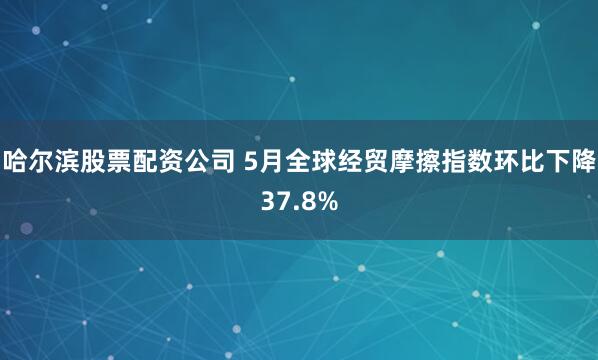 哈尔滨股票配资公司 5月全球经贸摩擦指数环比下降37.8%