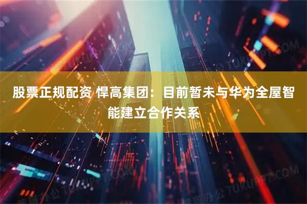 股票正规配资 悍高集团：目前暂未与华为全屋智能建立合作关系