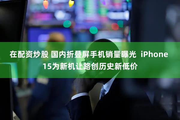 在配资炒股 国内折叠屏手机销量曝光  iPhone 15为新机让路创历史新低价