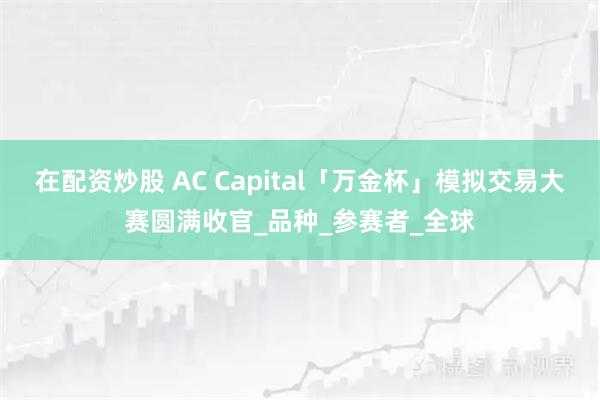 在配资炒股 AC Capital「万金杯」模拟交易大赛圆满收官_品种_参赛者_全球