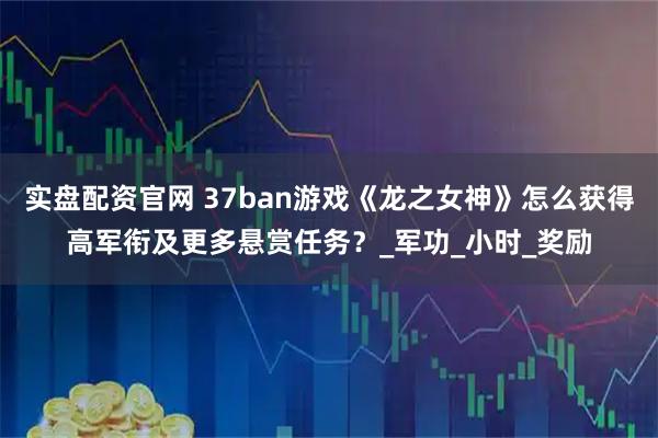 实盘配资官网 37ban游戏《龙之女神》怎么获得高军衔及更多悬赏任务？_军功_小时_奖励
