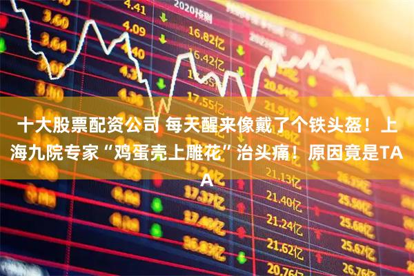 十大股票配资公司 每天醒来像戴了个铁头盔！上海九院专家“鸡蛋壳上雕花”治头痛！原因竟是TA