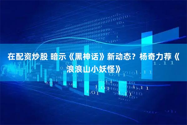 在配资炒股 暗示《黑神话》新动态？杨奇力荐《浪浪山小妖怪》