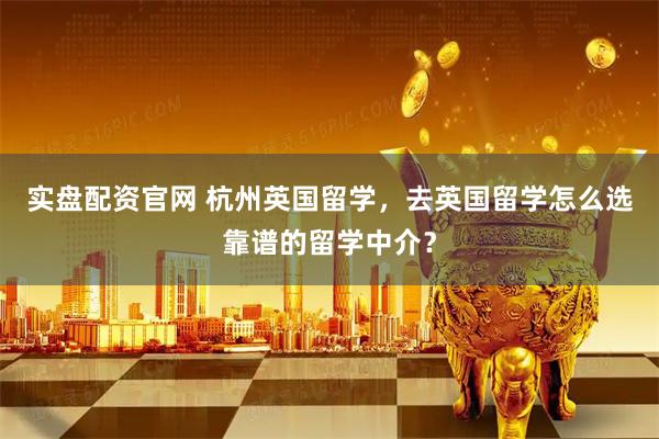 实盘配资官网 杭州英国留学，去英国留学怎么选靠谱的留学中介？