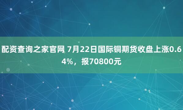 配资查询之家官网 7月22日国际铜期货收盘上涨0.64%，报70800元