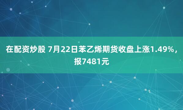 在配资炒股 7月22日苯乙烯期货收盘上涨1.49%，报7481元