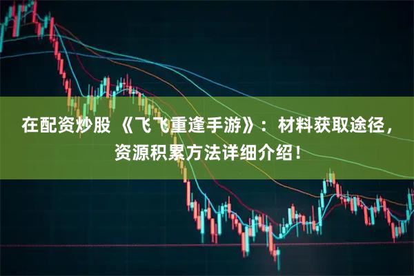 在配资炒股 《飞飞重逢手游》：材料获取途径，资源积累方法详细介绍！