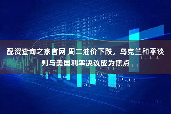 配资查询之家官网 周二油价下跌,乌克兰和平谈判与美国利率决议成为焦点