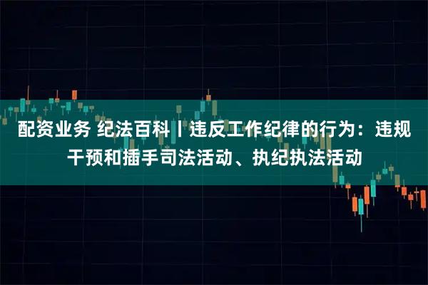配资业务 纪法百科丨违反工作纪律的行为：违规干预和插手司法活动、执纪执法活动