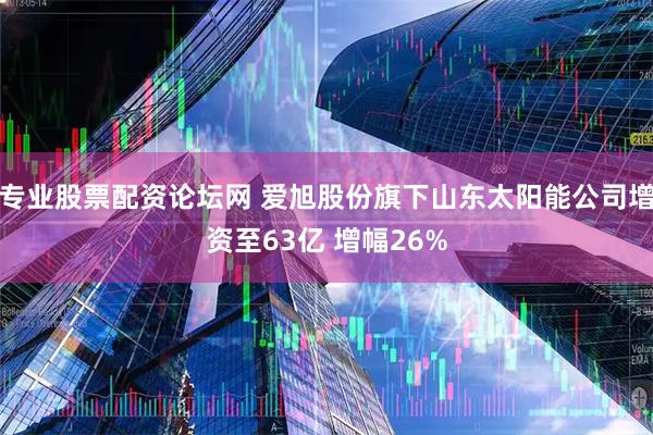 专业股票配资论坛网 爱旭股份旗下山东太阳能公司增资至63亿 增幅26%