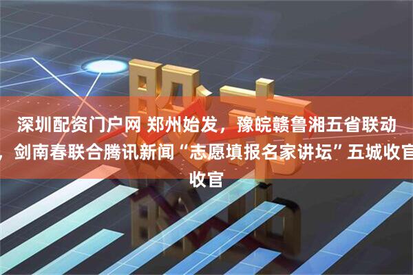 深圳配资门户网 郑州始发,豫皖赣鲁湘五省联动,剑南春联合腾讯新闻“志愿填报名家讲坛”五城收官