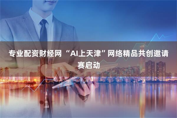 专业配资财经网 “AI上天津”网络精品共创邀请赛启动